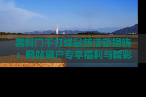 黑料门不打烊最新活动揭晓：网站用户专享福利与精彩内容抢先看
