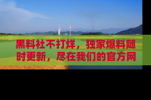黑料社不打烊，独家爆料随时更新，尽在我们的官方网站网址！