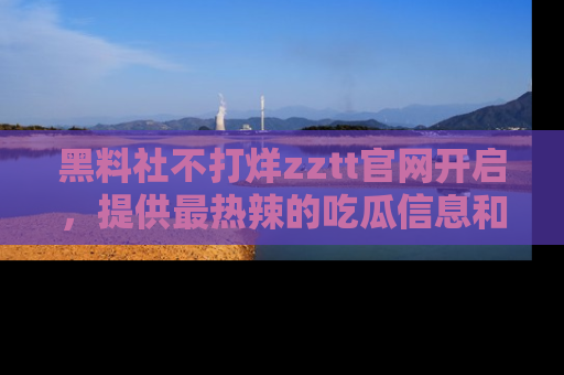 黑料社不打烊zztt官网开启，提供最热辣的吃瓜信息和黑料分享！