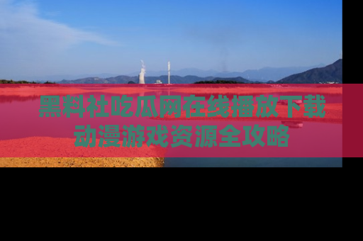 黑料社吃瓜网在线播放下载动漫游戏资源全攻略