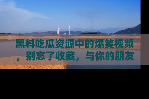 黑料吃瓜资源中的爆笑视频，别忘了收藏，与你的朋友一起分享乐趣！