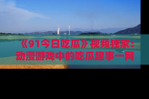 《91今日吃瓜》视频独家:动漫游戏中的吃瓜趣事一网打尽!