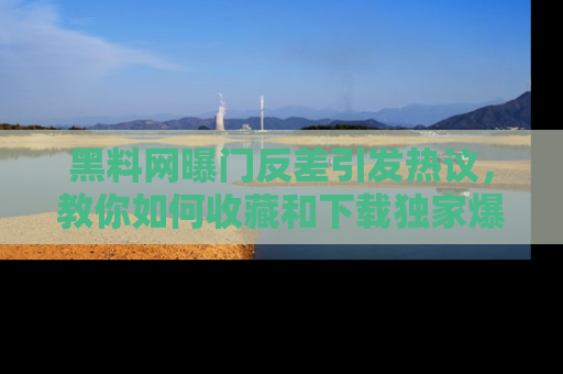 黑料网曝门反差引发热议，教你如何收藏和下载独家爆料