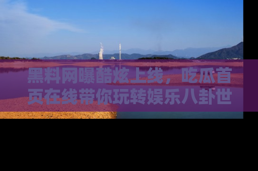 黑料网曝酷炫上线，吃瓜首页在线带你玩转娱乐八卦世界