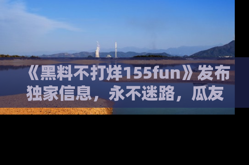 《黑料不打烊155fun》发布独家信息,永不迷路,瓜友们的最佳选择!