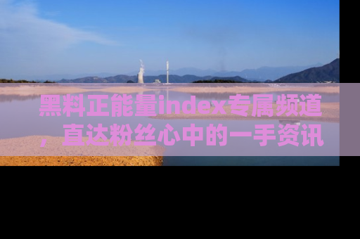 黑料正能量index专属频道，直达粉丝心中的一手资讯！