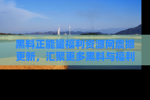 黑料正能量福利资源网震撼更新，汇聚更多黑料与福利！