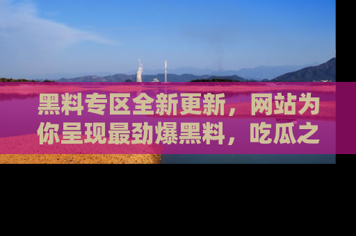 黑料专区全新更新，网站为你呈现最劲爆黑料，吃瓜之旅从这里开始！