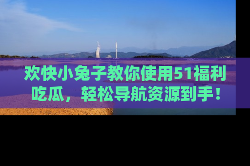 欢快小兔子教你使用51福利吃瓜，轻松导航资源到手！