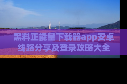 黑料正能量下载器app安卓线路分享及登录攻略大全