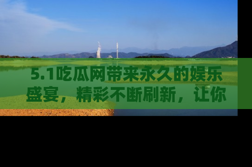 5.1吃瓜网带来永久的娱乐盛宴,精彩不断刷新,让你乐在其中