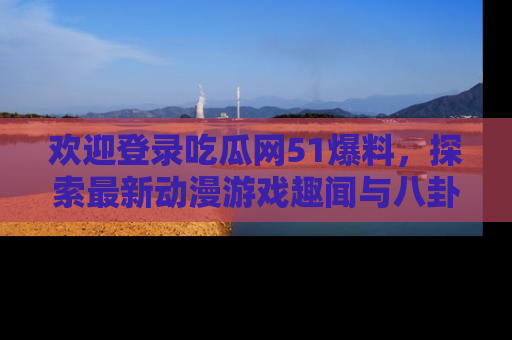 欢迎登录吃瓜网51爆料，探索最新动漫游戏趣闻与八卦！