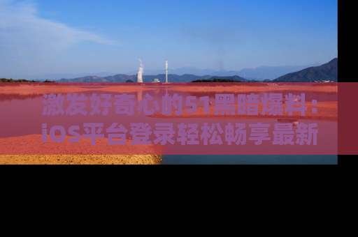 激发好奇心的51黑暗爆料：iOS平台登录轻松畅享最新八卦，刷新你的宠儿清单！