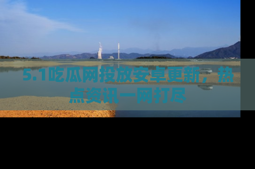 5.1吃瓜网投放安卓更新,热点资讯一网打尽