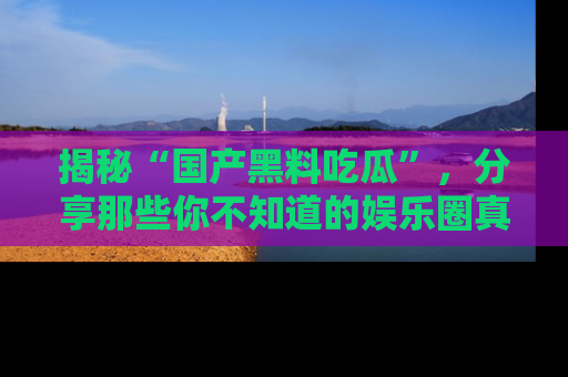 揭秘“国产黑料吃瓜”，分享那些你不知道的娱乐圈真实内幕！