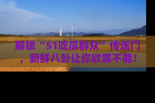 解锁“51吃瓜群众”传送门，新鲜八卦让你欲罢不能！