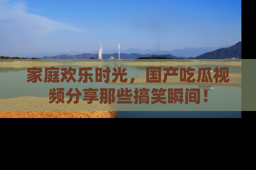 家庭欢乐时光，国产吃瓜视频分享那些搞笑瞬间！