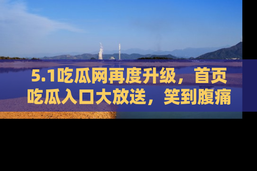 5.1吃瓜网再度升级,首页吃瓜入口大放送,笑到腹痛的秘密等你来!