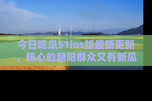 今日吃瓜51ios版最新更新，热心的朝阳群众又有新瓜要分享啦！