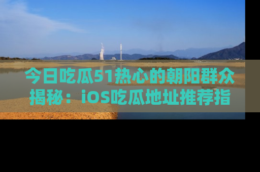 今日吃瓜51热心的朝阳群众揭秘：iOS吃瓜地址推荐指南！