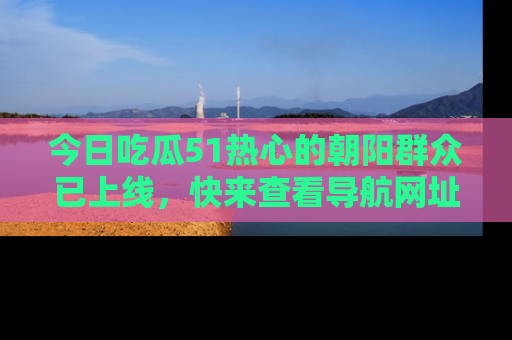 今日吃瓜51热心的朝阳群众已上线，快来查看导航网址，获取最新吃瓜资讯！