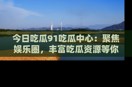 今日吃瓜91吃瓜中心：聚焦娱乐圈，丰富吃瓜资源等你解锁