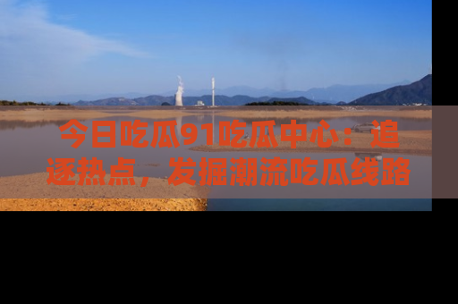 今日吃瓜91吃瓜中心：追逐热点，发掘潮流吃瓜线路！