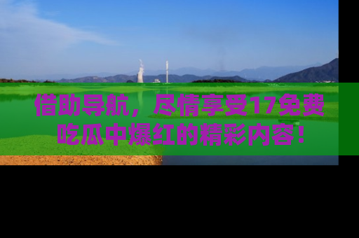 借助导航，尽情享受17免费吃瓜中爆红的精彩内容！