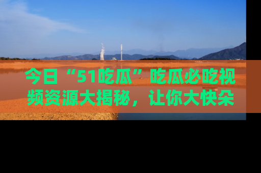 今日“51吃瓜”吃瓜必吃视频资源大揭秘，让你大快朵颐不停口！