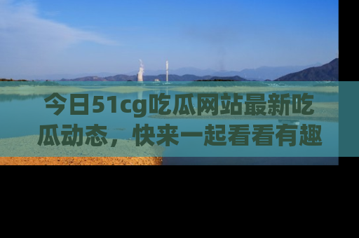 今日51cg吃瓜网站最新吃瓜动态，快来一起看看有趣的事情！