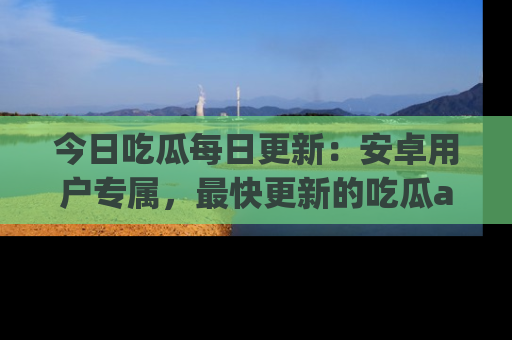 今日吃瓜每日更新：安卓用户专属，最快更新的吃瓜app值得拥有。
