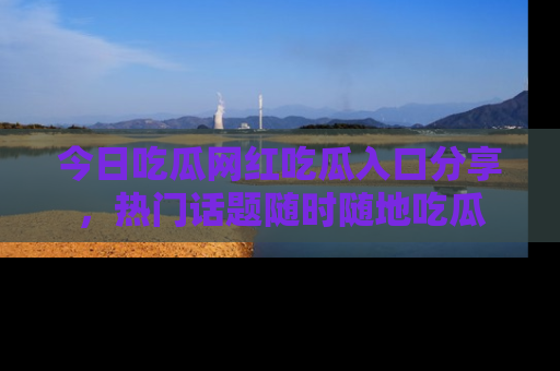 今日吃瓜网红吃瓜入口分享，热门话题随时随地吃瓜