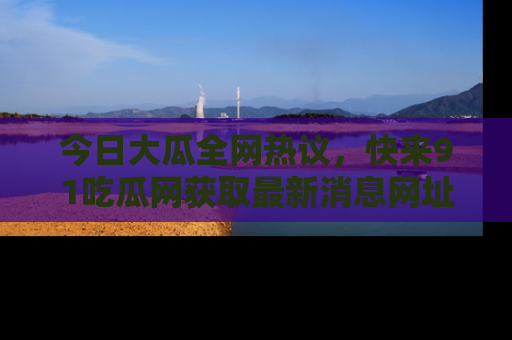 今日大瓜全网热议，快来91吃瓜网获取最新消息网址