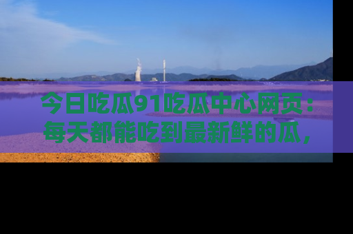 今日吃瓜91吃瓜中心网页：每天都能吃到最新鲜的瓜，八卦互动精彩无限！