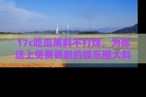 17c吃瓜黑料不打烊,为你送上免费更新的娱乐圈大料!