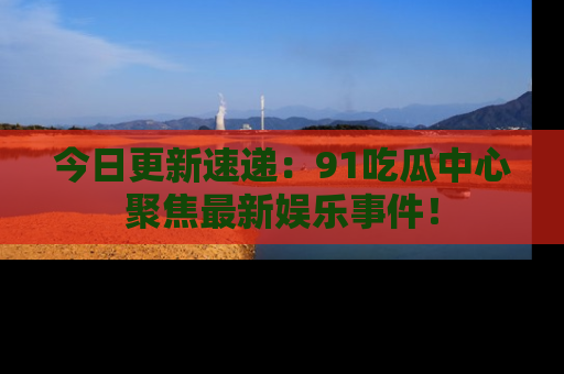 今日更新速递：91吃瓜中心聚焦最新娱乐事件！