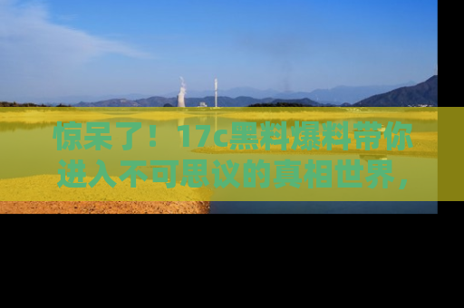 惊呆了！17c黑料爆料带你进入不可思议的真相世界，赶快看链接！