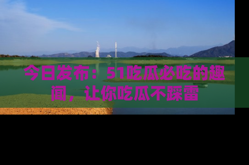 今日发布：51吃瓜必吃的趣闻，让你吃瓜不踩雷