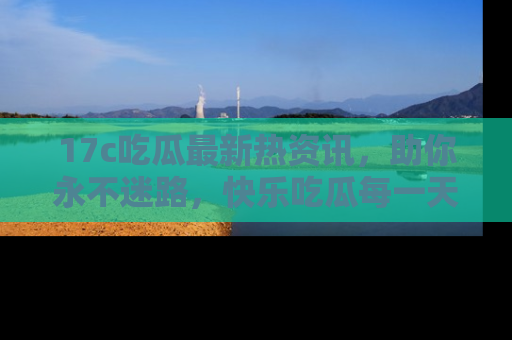 17c吃瓜最新热资讯,助你永不迷路,快乐吃瓜每一天!