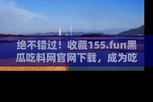 绝不错过！收藏155.fun黑瓜吃料网官网下载，成为吃瓜达人！