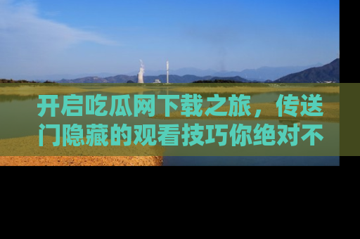开启吃瓜网下载之旅，传送门隐藏的观看技巧你绝对不能错过！