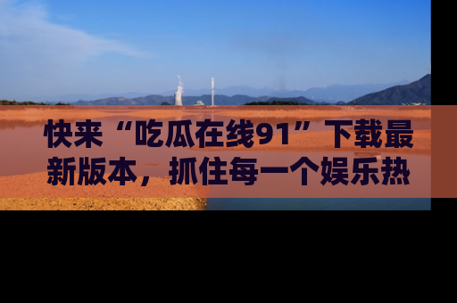 快来“吃瓜在线91”下载最新版本，抓住每一个娱乐热点的精彩瞬间！