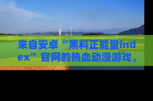 来自安卓“黑料正能量index”官网的热血动漫游戏，聚焦黑料与正能量的精彩时刻