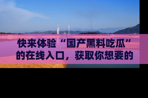 快来体验“国产黑料吃瓜”的在线入口，获取你想要的所有独家黑料！