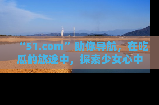 “51.com”助你导航,在吃瓜的旅途中,探索少女心中的小秘密喔!