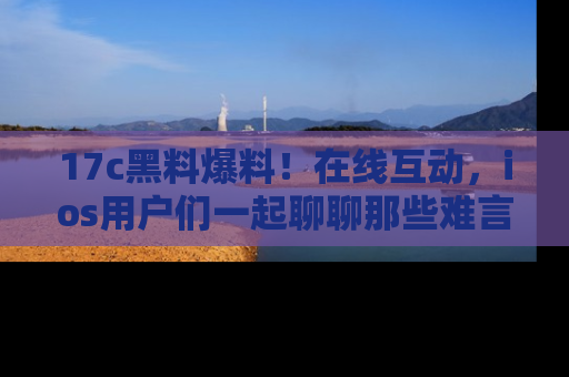17c黑料爆料!在线互动,ios用户们一起聊聊那些难言之隐吧!