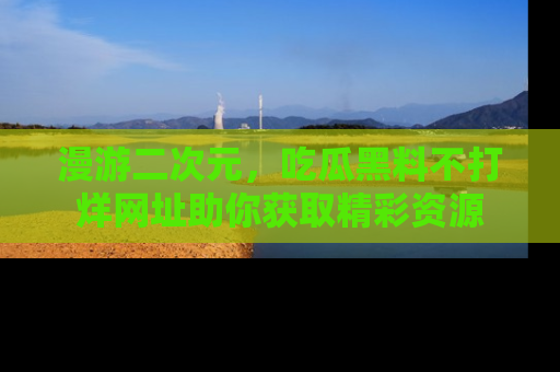 漫游二次元，吃瓜黑料不打烊网址助你获取精彩资源