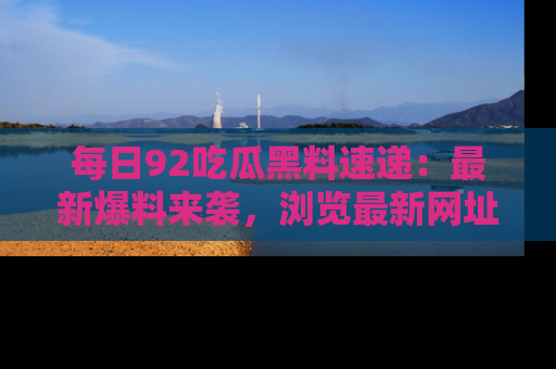 每日92吃瓜黑料速递：最新爆料来袭，浏览最新网址，畅享吃瓜乐趣！