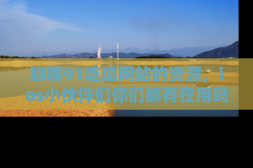 聊聊91吃瓜网站的资源，ios小伙伴们你们都有在用吗？
