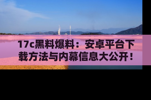 17c黑料爆料:安卓平台下载方法与内幕信息大公开!